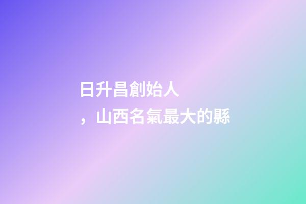 日升昌創始人，山西名氣最大的縣